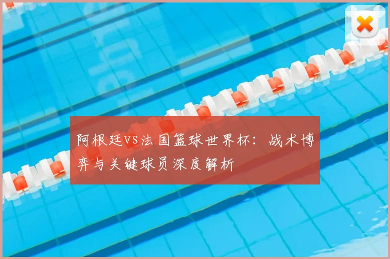 阿根廷vs法国篮球世界杯:战术博弈与关键球员深度解析