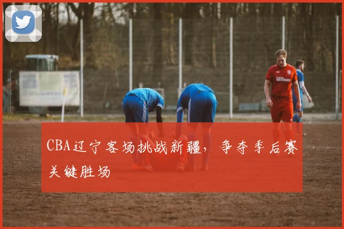 CBA辽宁客场挑战新疆，争夺季后赛关键胜场