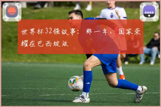 世界杯32强故事：那一年，国家荣耀在巴西绽放