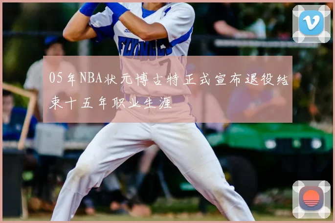05年NBA状元博古特正式宣布退役结束十五年职业生涯