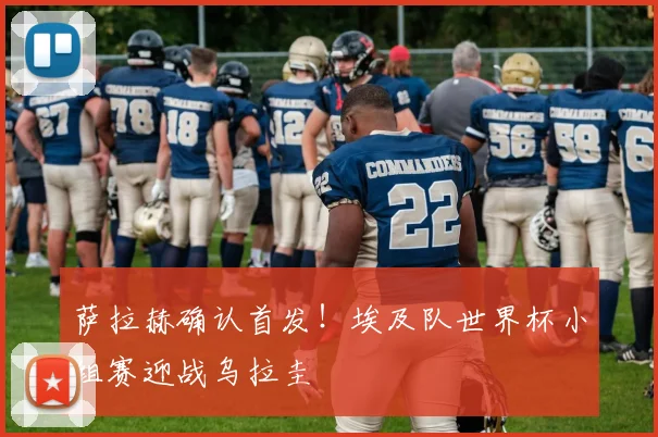 萨拉赫确认首发！埃及队世界杯小组赛迎战乌拉圭