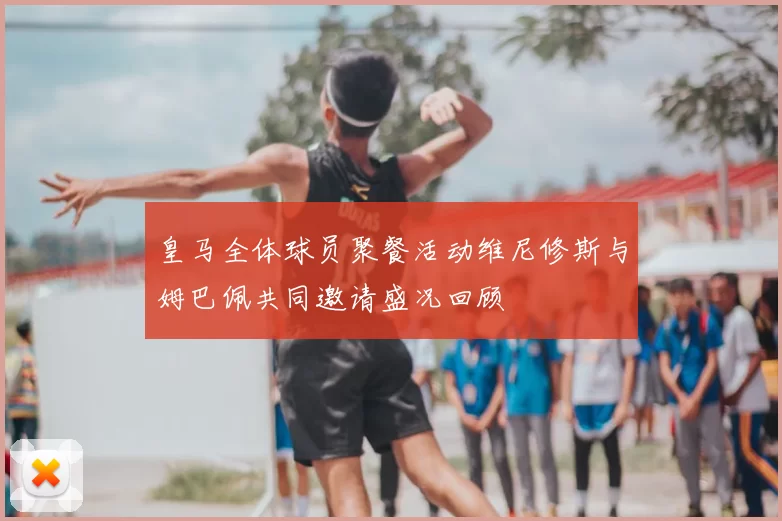 皇马全体球员聚餐活动维尼修斯与姆巴佩共同邀请盛况回顾