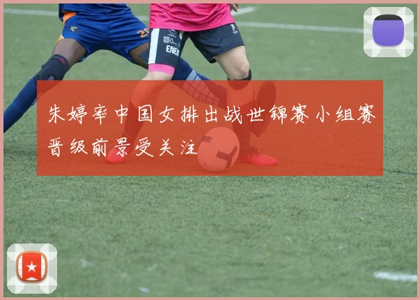 朱婷率中国女排出战世锦赛小组赛晋级前景受关注