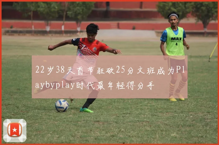 22岁38天首节狂砍25分文班成为Playbyplay时代最年轻得分手