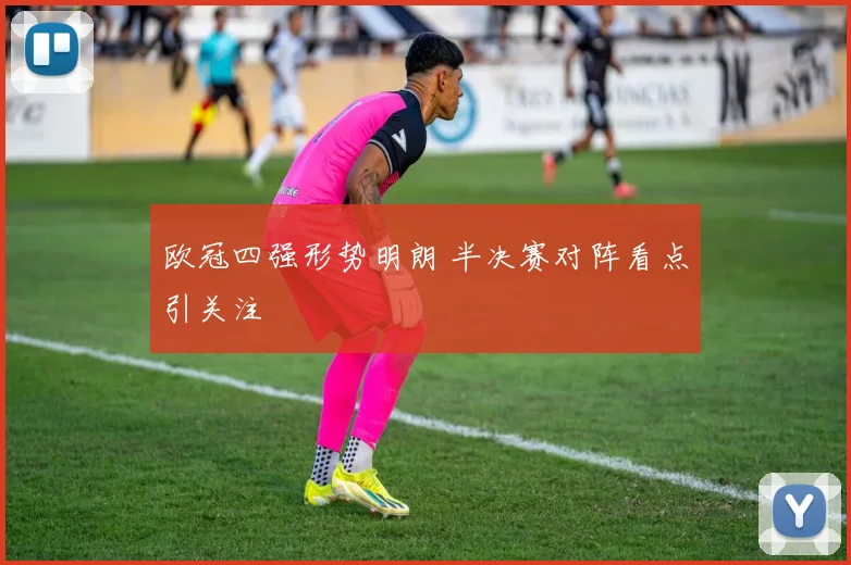 欧冠四强形势明朗 半决赛对阵看点引关注