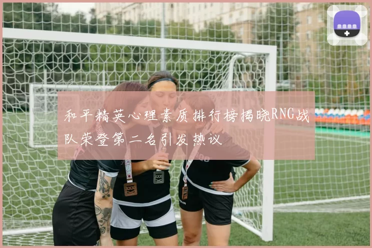 和平精英心理素质排行榜揭晓RNG战队荣登第二名引发热议