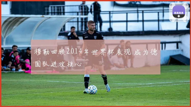 穆勒回顾2014年世界杯表现 成为德国队进攻核心