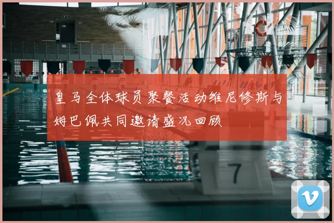 皇马全体球员聚餐活动维尼修斯与姆巴佩共同邀请盛况回顾