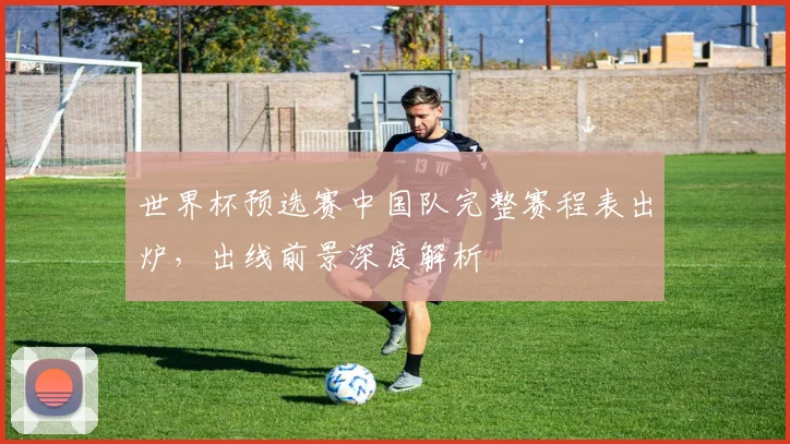 世界杯预选赛中国队完整赛程表出炉，出线前景深度解析