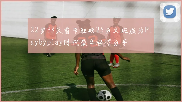 22岁38天首节狂砍25分文班成为Playbyplay时代最年轻得分手