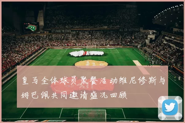 皇马全体球员聚餐活动维尼修斯与姆巴佩共同邀请盛况回顾