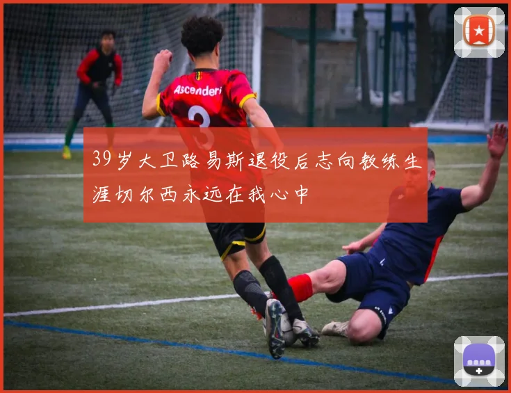 39岁大卫路易斯退役后志向教练生涯切尔西永远在我心中