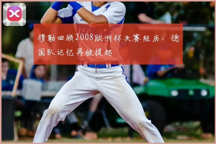 穆勒回顾2008欧洲杯决赛经历,德国队记忆再被提起