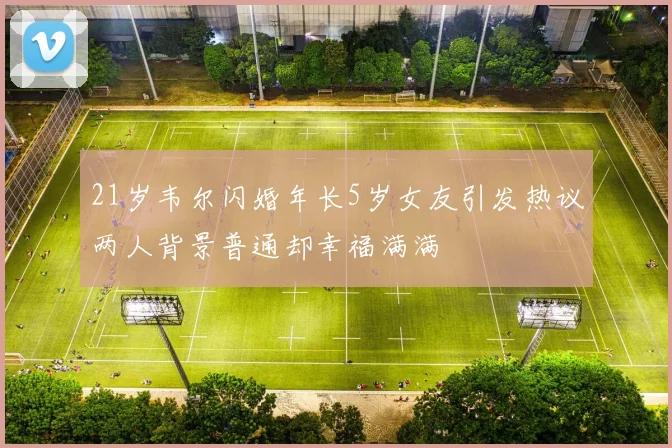 21岁韦尔闪婚年长5岁女友引发热议两人背景普通却幸福满满