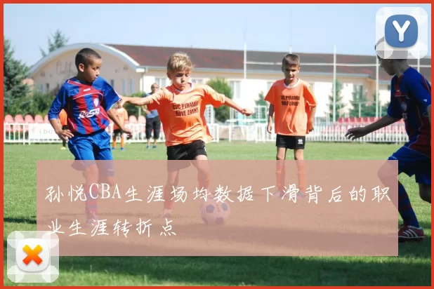 孙悦CBA生涯场均数据下滑背后的职业生涯转折点