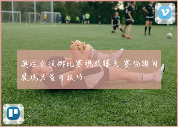 奥运会投掷比赛视频曝光 赛场瞬间展现力量与技巧
