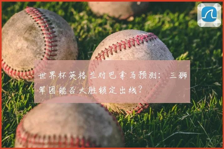 世界杯英格兰对巴拿马预测：三狮军团能否大胜锁定出线？