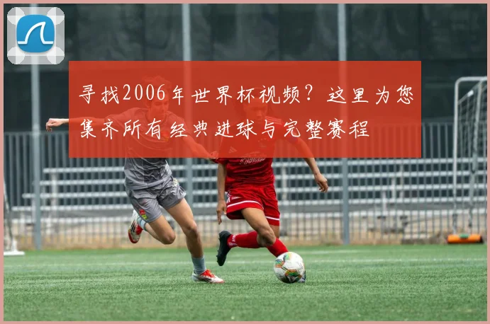 寻找2006年世界杯视频？这里为您集齐所有经典进球与完整赛程