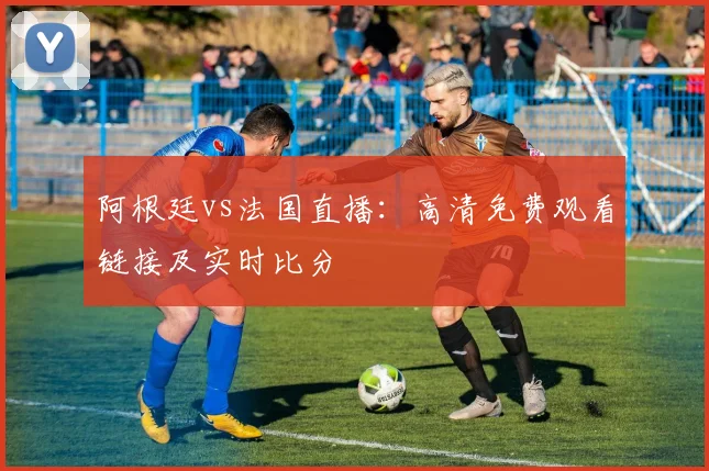阿根廷vs法国直播:高清免费观看链接及实时比分