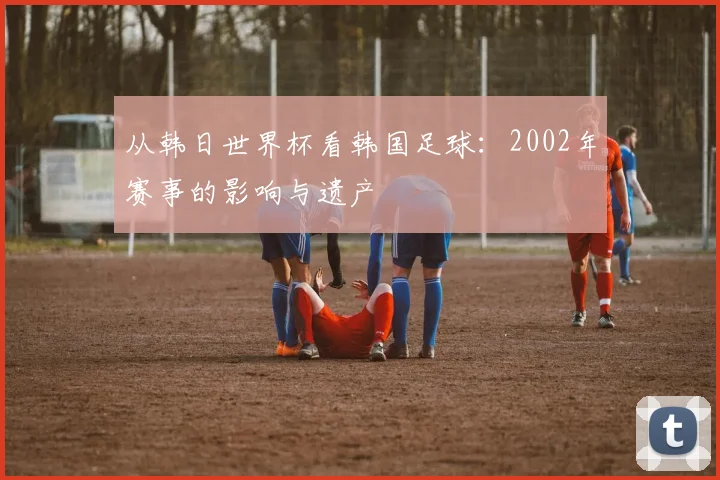 从韩日世界杯看韩国足球：2002年赛事的影响与遗产