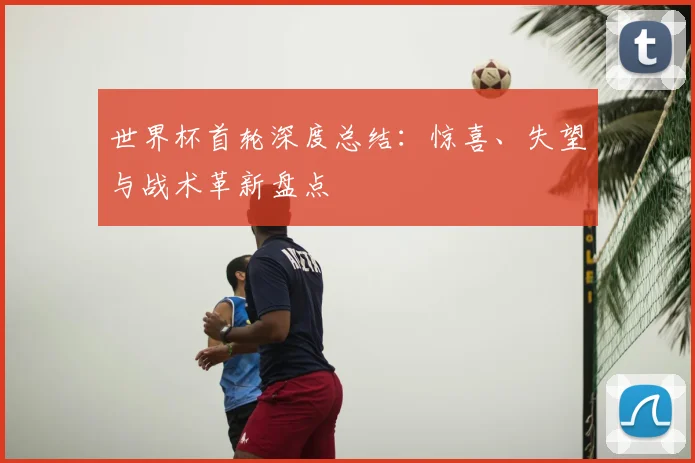 世界杯首轮深度总结:惊喜、失望与战术革新盘点