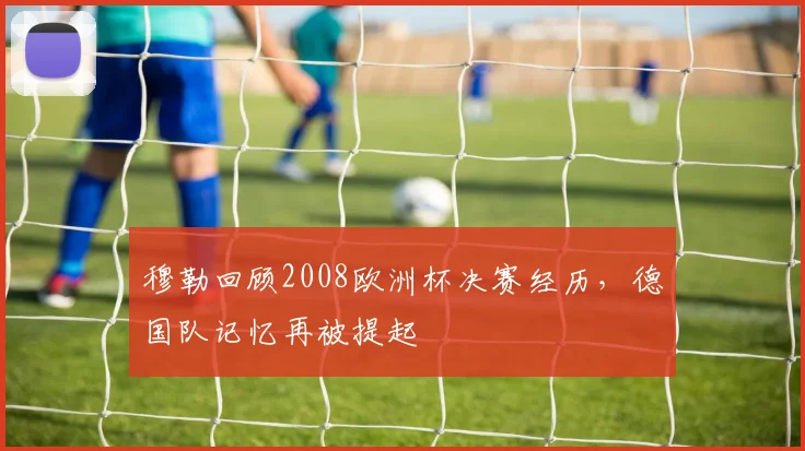 穆勒回顾2008欧洲杯决赛经历，德国队记忆再被提起