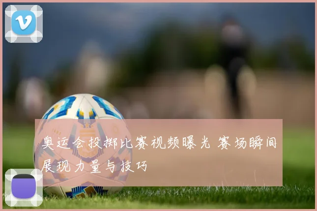 奥运会投掷比赛视频曝光 赛场瞬间展现力量与技巧