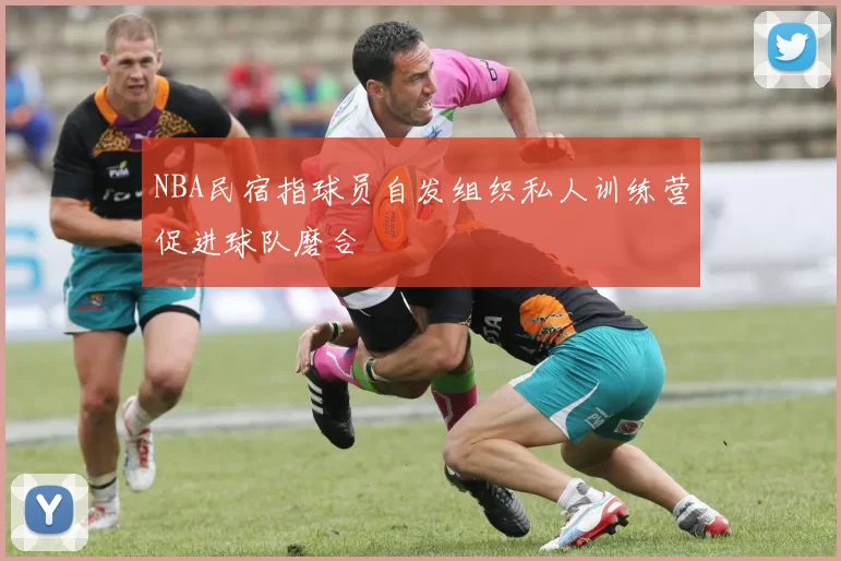 NBA民宿指球员自发组织私人训练营促进球队磨合