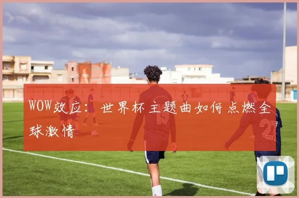 WOW效应:世界杯主题曲如何点燃全球激情