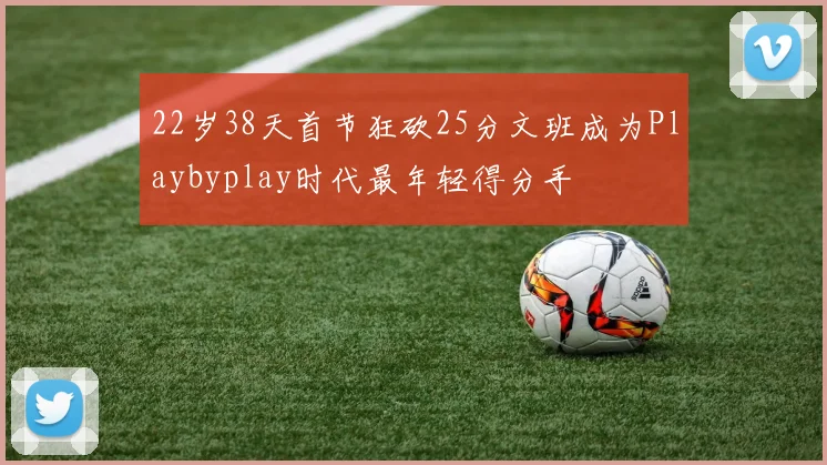 22岁38天首节狂砍25分文班成为Playbyplay时代最年轻得分手