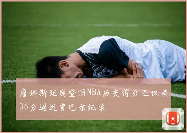 詹姆斯距离登顶NBA历史得分王仅差36分逼近贾巴尔纪录
