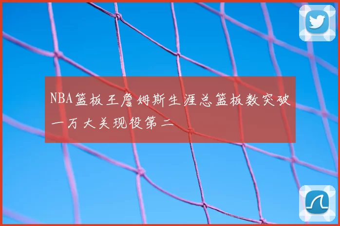 NBA篮板王詹姆斯生涯总篮板数突破一万大关现役第二