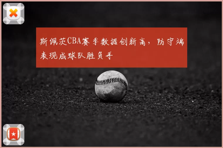 斯佩茨CBA赛季数据创新高，防守端表现成球队胜负手