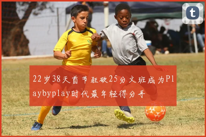 22岁38天首节狂砍25分文班成为Playbyplay时代最年轻得分手
