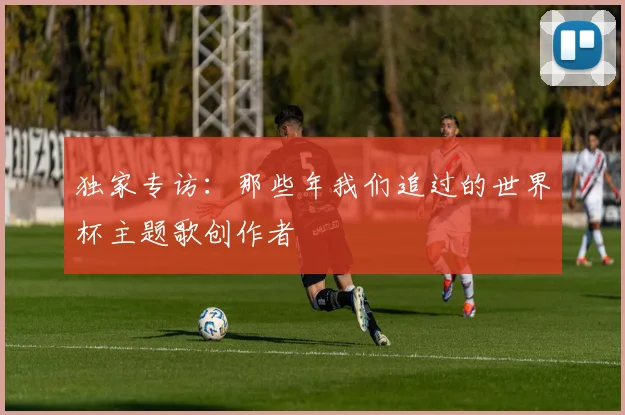独家专访：那些年我们追过的世界杯主题歌创作者
