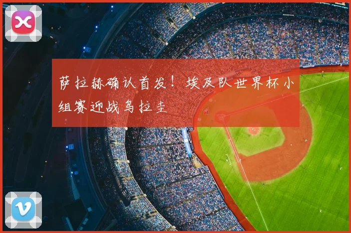 萨拉赫确认首发！埃及队世界杯小组赛迎战乌拉圭