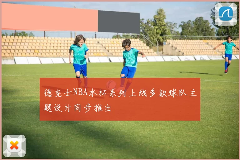 德克士NBA水杯系列上线多款球队主题设计同步推出