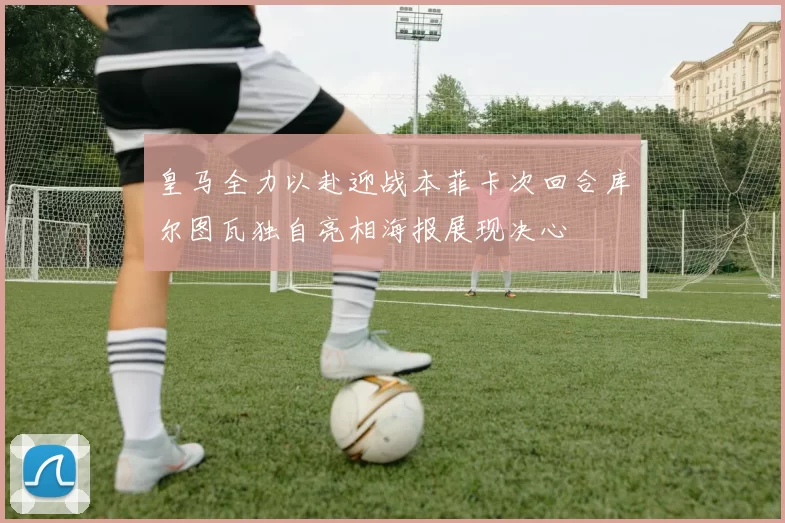 皇马全力以赴迎战本菲卡次回合库尔图瓦独自亮相海报展现决心