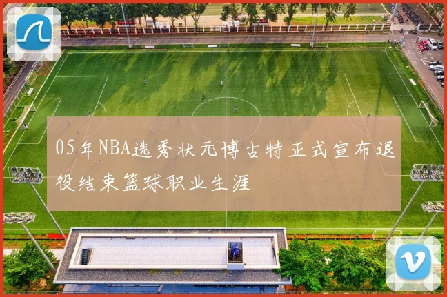 05年NBA选秀状元博古特正式宣布退役结束篮球职业生涯