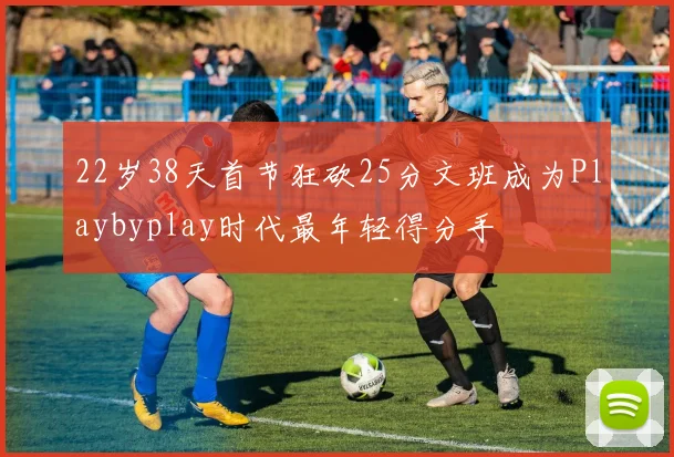 22岁38天首节狂砍25分文班成为Playbyplay时代最年轻得分手