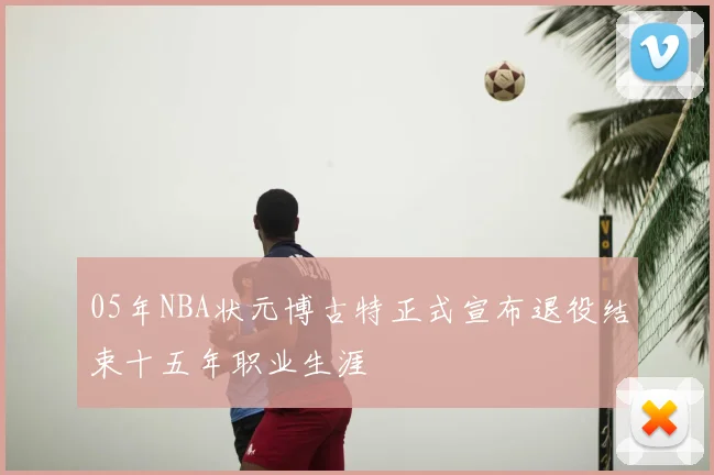05年NBA状元博古特正式宣布退役结束十五年职业生涯