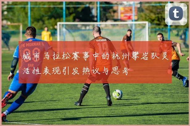 城市马拉松赛事中的杭州攀岩队灵活性表现引发热议与思考