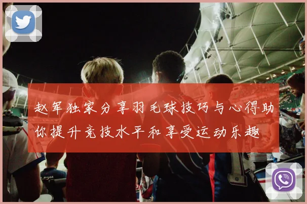 赵军独家分享羽毛球技巧与心得助你提升竞技水平和享受运动乐趣