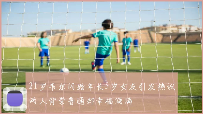 21岁韦尔闪婚年长5岁女友引发热议两人背景普通却幸福满满