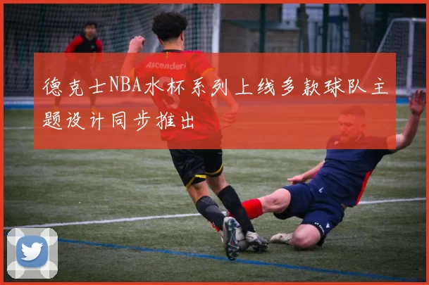 德克士NBA水杯系列上线多款球队主题设计同步推出
