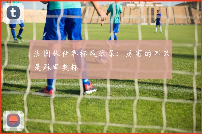 法国队世界杯风云录：厉害的不只是冠军奖杯