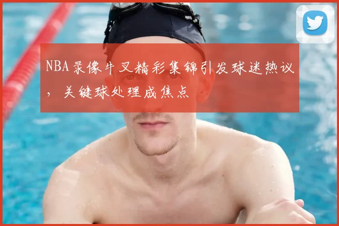 NBA录像牛叉精彩集锦引发球迷热议，关键球处理成焦点