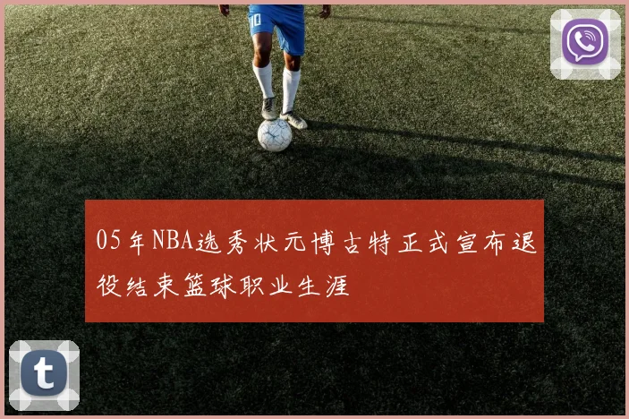 05年NBA选秀状元博古特正式宣布退役结束篮球职业生涯