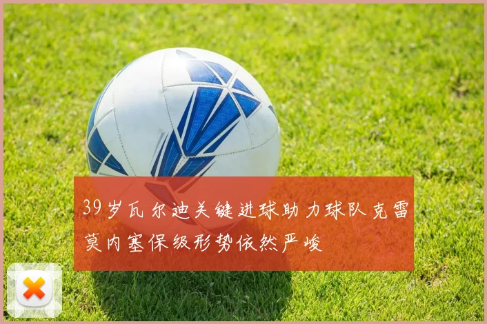 39岁瓦尔迪关键进球助力球队克雷莫内塞保级形势依然严峻