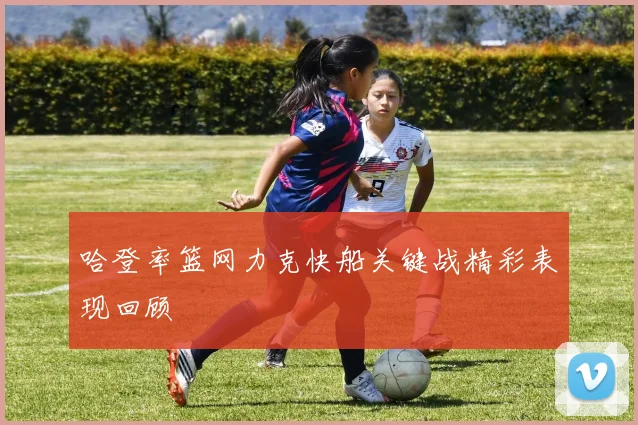 哈登率篮网力克快船关键战精彩表现回顾